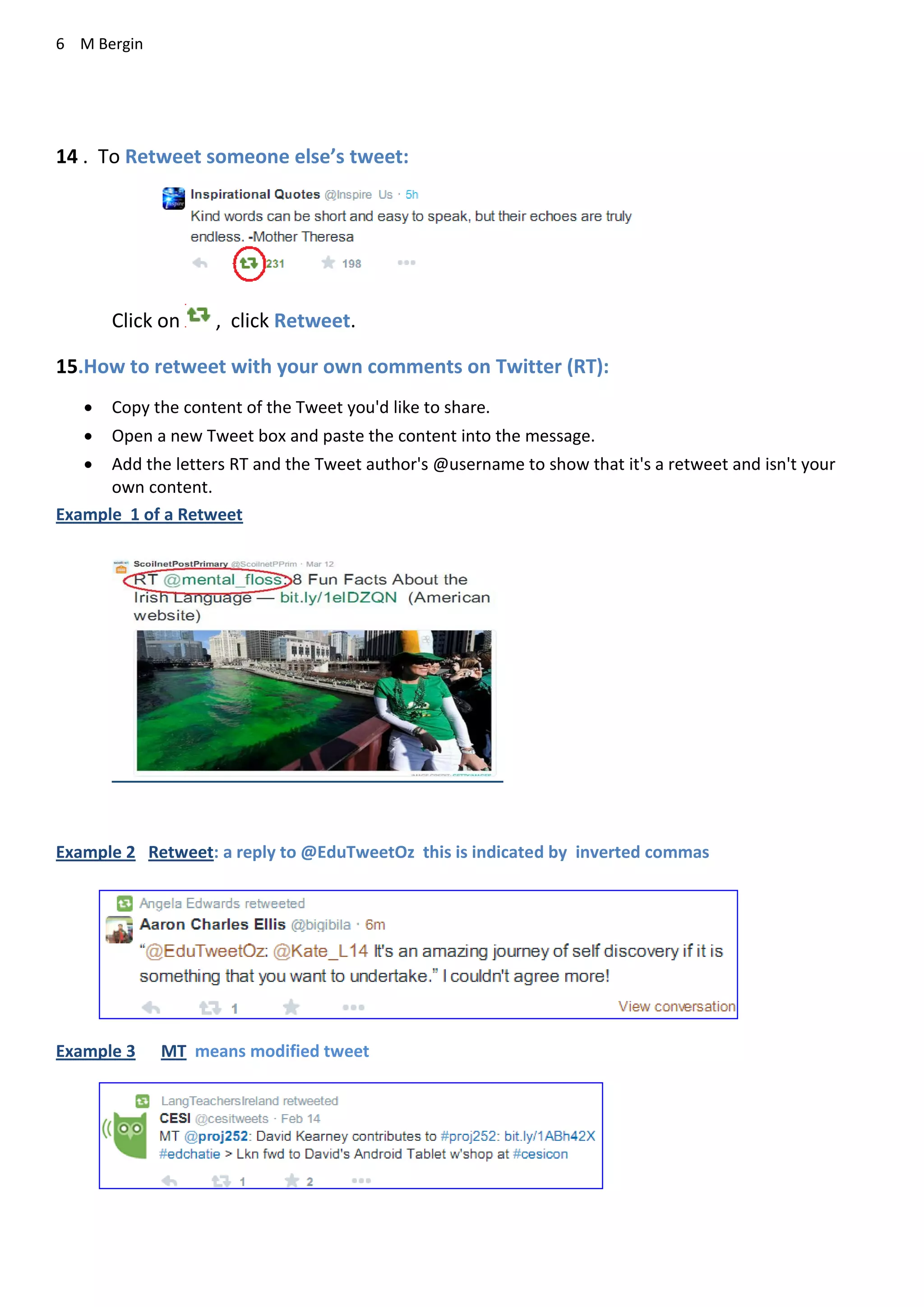 6 M Bergin
14 . To Retweet someone else’s tweet:
Click on , click Retweet.
15.How to retweet with your own comments on Twitter (RT):
 Copy the content of the Tweet you'd like to share.
 Open a new Tweet box and paste the content into the message.
 Add the letters RT and the Tweet author's @username to show that it's a retweet and isn't your
own content.
Example 1 of a Retweet
Example 2 Retweet: a reply to @EduTweetOz this is indicated by inverted commas
Example 3 MT means modified tweet
 