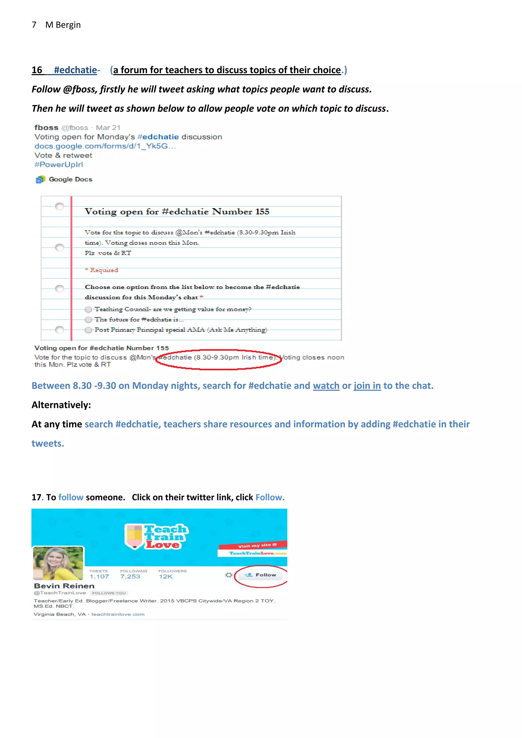 7 M Bergin
16 #edchatie- (a forum for teachers to discuss topics of their choice.)
Follow @fboss, firstly he will tweet asking what topics people want to discuss.
Then he will tweet as shown below to allow people vote on which topic to discuss.
Between 8.30 -9.30 on Monday nights, search for #edchatie and watch or join in to the chat.
Alternatively:
At any time search #edchatie, teachers share resources and information by adding #edchatie in their
tweets.
17. To follow someone. Click on their twitter link, click Follow.
 