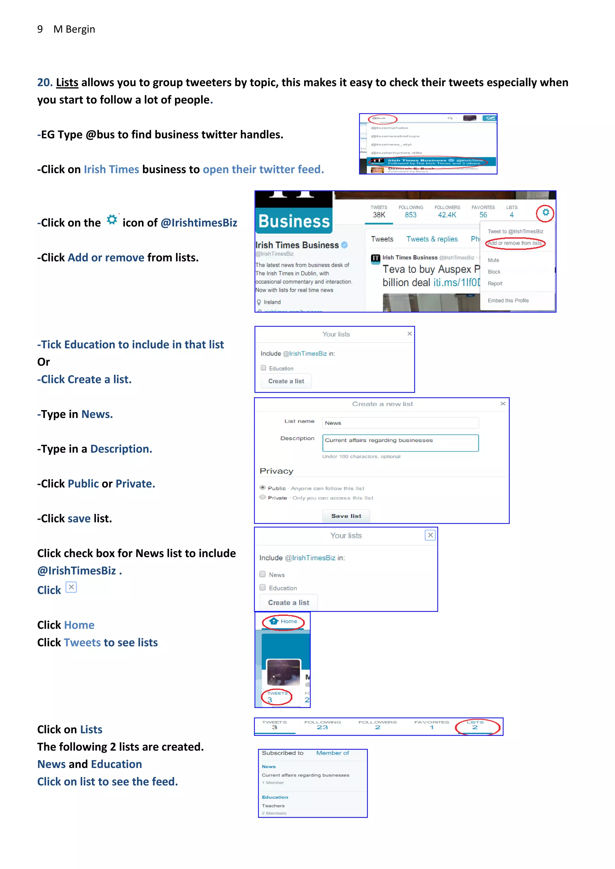 9 M Bergin
20. Lists allows you to group tweeters by topic, this makes it easy to check their tweets especially when
you start to follow a lot of people.
-EG Type @bus to find business twitter handles.
-Click on Irish Times business to open their twitter feed.
-Click on the icon of @IrishtimesBiz
-Click Add or remove from lists.
-Tick Education to include in that list
Or
-Click Create a list.
-Type in News.
-Type in a Description.
-Click Public or Private.
-Click save list.
Click check box for News list to include
@IrishTimesBiz .
Click
Click Home
Click Tweets to see lists
Click on Lists
The following 2 lists are created.
News and Education
Click on list to see the feed.
 