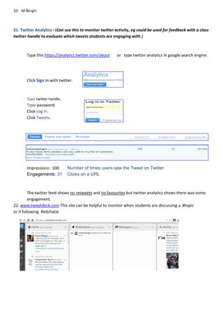 10 M Bergin
21. Twitter Analytics –(Can use this to monitor twitter activity, eg could be used for feedback with a class
twitter handle to evaluate which tweets students are engaging with.)
Type this https://analytics.twitter.com/about or type twitter analytics in google search engine.
Click Sign in with twitter.
Type twitter handle.
Type password.
Click Log in.
Click Tweets.
Impressions: 100 Number of times users saw the Tweet on Twitter
Engagements: 31 Clicks on a URL
The twitter feed shows no retweets and no favourites but twitter analytics shows there was some
engagement.
22. www.tweetdeck.com This site can be helpful to monitor when students are discussing a #topic
or if following #edchatie
 
