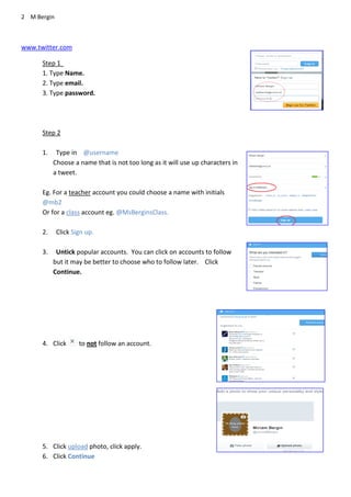 2 M Bergin
www.twitter.com
Step 1
1. Type Name.
2. Type email.
3. Type password.
Step 2
1. Type in @username
Choose a name that is not too long as it will use up characters in
a tweet.
Eg. For a teacher account you could choose a name with initials
@mb2
Or for a class account eg. @MsBerginsClass.
2. Click Sign up.
3. Untick popular accounts. You can click on accounts to follow
but it may be better to choose who to follow later. Click
Continue.
4. Click to not follow an account.
5. Click upload photo, click apply.
6. Click Continue
 