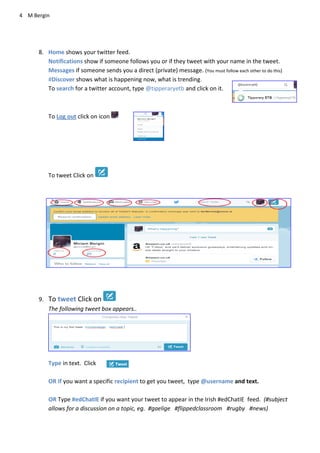 4 M Bergin
8. Home shows your twitter feed.
Notifications show if someone follows you or if they tweet with your name in the tweet.
Messages if someone sends you a direct (private) message. (You must follow each other to do this)
#Discover shows what is happening now, what is trending.
To search for a twitter account, type @tipperaryetb and click on it.
To Log out click on icon
To tweet Click on
9. To tweet Click on
The following tweet box appears..
Type in text. Click
OR If you want a specific recipient to get you tweet, type @username and text.
OR Type #edChatIE if you want your tweet to appear in the Irish #edChatIE feed. (#subject
allows for a discussion on a topic, eg. #gaelige #flippedclassroom #rugby #news)
 