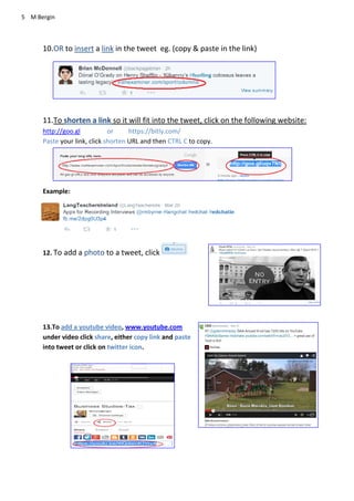 5 M Bergin
10.OR to insert a link in the tweet eg. (copy & paste in the link)
11.To shorten a link so it will fit into the tweet, click on the following website:
http://goo.gl or https://bitly.com/
Paste your link, click shorten URL and then CTRL C to copy.
Example:
12. To add a photo to a tweet, click
13.To add a youtube video, www.youtube.com
under video click share, either copy link and paste
into tweet or click on twitter icon.
 