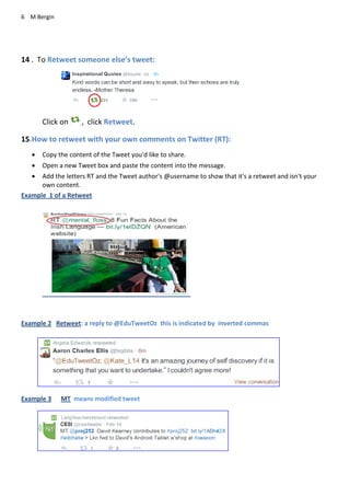 6 M Bergin
14 . To Retweet someone else’s tweet:
Click on , click Retweet.
15.How to retweet with your own comments on Twitter (RT):
 Copy the content of the Tweet you'd like to share.
 Open a new Tweet box and paste the content into the message.
 Add the letters RT and the Tweet author's @username to show that it's a retweet and isn't your
own content.
Example 1 of a Retweet
Example 2 Retweet: a reply to @EduTweetOz this is indicated by inverted commas
Example 3 MT means modified tweet
 