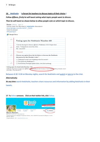 7 M Bergin
16 #edchatie- (a forum for teachers to discuss topics of their choice.)
Follow @fboss, firstly he will tweet asking what topics people want to discuss.
Then he will tweet as shown below to allow people vote on which topic to discuss.
Between 8.30 -9.30 on Monday nights, search for #edchatie and watch or join in to the chat.
Alternatively:
At any time search #edchatie, teachers share resources and information by adding #edchatie in their
tweets.
17. To follow someone. Click on their twitter link, click Follow.
 