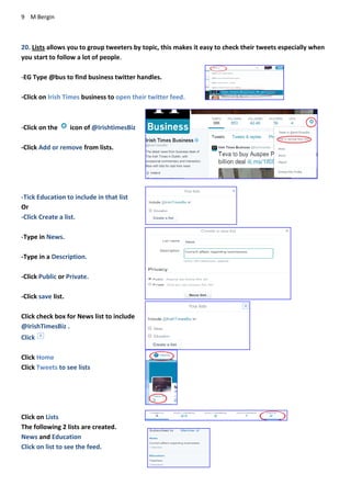 9 M Bergin
20. Lists allows you to group tweeters by topic, this makes it easy to check their tweets especially when
you start to follow a lot of people.
-EG Type @bus to find business twitter handles.
-Click on Irish Times business to open their twitter feed.
-Click on the icon of @IrishtimesBiz
-Click Add or remove from lists.
-Tick Education to include in that list
Or
-Click Create a list.
-Type in News.
-Type in a Description.
-Click Public or Private.
-Click save list.
Click check box for News list to include
@IrishTimesBiz .
Click
Click Home
Click Tweets to see lists
Click on Lists
The following 2 lists are created.
News and Education
Click on list to see the feed.
 