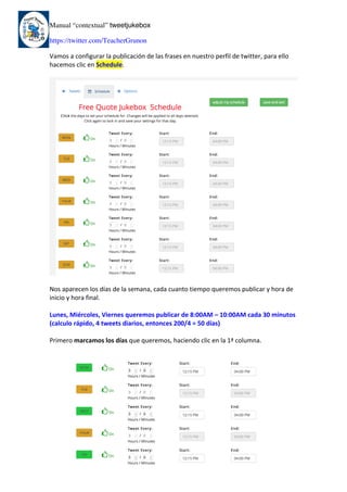 Manual “contextual” tweetjukebox
https://twitter.com/TeacherGrunon
Vamos	a	configurar	la	publicación	de	las	frases	en	nuestro	perfil	de	twitter,	para	ello	
hacemos	clic	en	Schedule.	
	
	
	
Nos	aparecen	los	días	de	la	semana,	cada	cuanto	tiempo	queremos	publicar	y	hora	de	
inicio	y	hora	final.	
	
Lunes,	Miércoles,	Viernes	queremos	publicar	de	8:00AM	–	10:00AM	cada	30	minutos	
(calculo	rápido,	4	tweets	diarios,	entonces	200/4	=	50	días)		
	
Primero	marcamos	los	días	que	queremos,	haciendo	clic	en	la	1ª	columna.	
	
	
	 	
 
