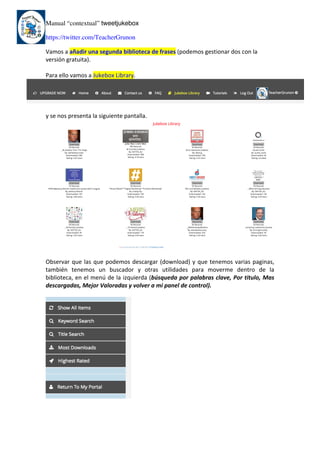 Manual “contextual” tweetjukebox
https://twitter.com/TeacherGrunon
Vamos	a	añadir	una	segunda	biblioteca	de	frases	(podemos	gestionar	dos	con	la	
versión	gratuita).	
	
Para	ello	vamos	a	Jukebox	Library.	
	
	
y	se	nos	presenta	la	siguiente	pantalla.	
	
	
Observar	que	las	que	podemos	descargar	(download)	y	que	tenemos	varias	paginas,	
también	 tenemos	 un	 buscador	 y	 otras	 utilidades	 para	 moverme	 dentro	 de	 la	
biblioteca,	en	el	menú	de	la	izquierda	(búsqueda	por	palabras	clave,	Por	titulo,	Mas	
descargadas,	Mejor	Valoradas	y	volver	a	mi	panel	de	control).	
	
	
	 	
 