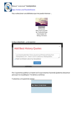 Manual “contextual” tweetjukebox
https://twitter.com/TeacherGrunon
Voy	a	seleccionar	una	biblioteca	que	me	pueda	interesar	…	
	
	
le	doy	a	download	…	y	me	aparece	
	
	
	
Por	si	queremos	publicar	un	tweet	con	lo	que	estamos	haciendo	(podemos	desactivar	
para	que	no	se	publique).	Y	le	damos	a	continue.	
	
Y	volvemos	a	mi	panel	de	control	
	
	
	 	
 