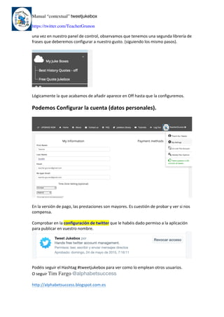 Manual “contextual” tweetjukebox
https://twitter.com/TeacherGrunon
una	vez	en	nuestro	panel	de	control,	observamos	que	tenemos	una	segunda	librería	de	
frases	que	deberemos	configurar	a	nuestro	gusto.	(siguiendo	los	mismo	pasos).	
	
	
	
Lógicamente	la	que	acabamos	de	añadir	aparece	en	Off	hasta	que	la	configuremos.	
	
Podemos	Configurar	la	cuenta	(datos	personales).	
	
	
	
En	la	versión	de	pago,	las	prestaciones	son	mayores.	Es	cuestión	de	probar	y	ver	si	nos	
compensa.	
	
Comprobar	en	la	configuración	de	twitter	que	le	habéis	dado	permiso	a	la	aplicación	
para	publicar	en	vuestro	nombre.	
	
	
Podéis	seguir	el	Hashtag	#tweetjukebox	para	ver	como	lo	emplean	otros	usuarios.	
O	seguir	Tim	Fargo	@alphabetsuccess
	
http://alphabetsuccess.blogspot.com.es	
	
 