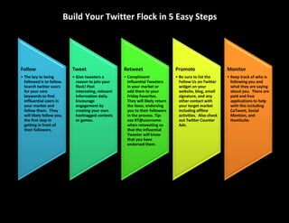 Build Your Twitter Flock in 5 Easy Steps




Follow                        Tweet                     Retweet                     Promote                    Monitor
• The key to being            • Give tweeters a         • Compliment                • Be sure to list the      • Keep track of who is
  followed is to follow.        reason to join your       influential Tweeters        Follow Us on Twitter       following you and
  Search twitter users          flock! Post               in your market or           widget on your             what they are saying
  for your core                 interesting, relevant     add them to your            website, blog, email       about you. There are
  keywords to find              information daily.        Friday Favorites.           signature, and any         paid and free
  inflluential users in         Encourage                 They will likely return     other contact with         applications to help
  your market and               engagement by             the favor, endorsing        your target market         with this including
  follow them. They             creating your own         you to their followers      including offline          CoTweet, Social
  will likely follow you,       hashtagged contests       in the process. Tip:        activities. Also check     Mention, and
  the first step in             or games.                 use RT@username             out Twitter Counter        HootSuite.
  getting in front of                                     when retweeting so          Ads.
  their followers.                                        that the influential
                                                          Tweeter will know
                                                          that you have
                                                          endorsed them.
 