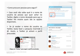 •  Como procurar pessoas para seguir? 

 •   Caso  você  não  saiba  qual  é  o  nome  de 
 usuário  da  pessoa  que  quer  achar  no 
 TwiEer, digite o nome desejado para que o 
 TwiEer  lhe  mostre  quais  são  as  opções 
 disponíveis.  

 •    Se  já  souber  o  nome  do  usuário  no 
 TwiEer,  basta  fazer  a  pesquisa  inserindo  a 
 @.  Assim,  o  TwiEer  já  achará  o  perﬁl  
 procurado.  




         Clique em “Follow” para seguir o perﬁl encontrado.  

Copyright © 2010 – Humantech – Todos os direitos reservados 
 www.humantech.com.br  
 
