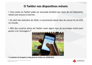 O Twi4er nos disposi7vos móveis 
  •   Uma conta no TwiEer pode ser acessada também por meio de um disposiDvo 
  móvel com acesso à internet. 

  •   De abril até setembro de 2010, o crescimento desse Dpo de acesso foi de 62% 
  no mundo. 

  •   46% dos usuários aDvos do TwiEer usam algum Dpo de tecnologia móvel para 
  postar e ler mensagens.* 




 * A estaSs7ca foi divulgada no blog oﬁcial do Twi4er, em  02/09/2010.  
Copyright © 2010 – Humantech – Todos os direitos reservados 
 www.humantech.com.br  
 