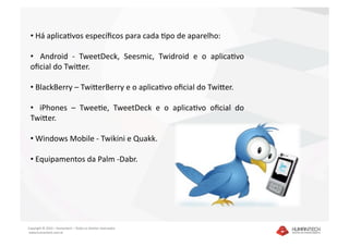 •  Há aplicaDvos especíﬁcos para cada Dpo de aparelho: 

 •    Android  ‐  TweetDeck,  Seesmic,  Twidroid  e  o  aplicaDvo 
 oﬁcial do TwiEer.  

 •  BlackBerry – TwiEerBerry e o aplicaDvo oﬁcial do TwiEer. 

 •    iPhones  –  TweeDe,  TweetDeck  e  o  aplicaDvo  oﬁcial  do 
 TwiEer. 

 •  Windows Mobile ‐ Twikini e Quakk. 

 •  Equipamentos da Palm ‐Dabr. 




Copyright © 2010 – Humantech – Todos os direitos reservados 
 www.humantech.com.br  
 
