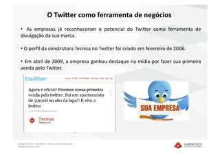 O Twi4er como ferramenta de negócios 
   •    As  empresas  já  reconheceram  o  potencial  do  TwiEer  como  ferramenta  de 
   divulgação da sua marca.  

   •  O perﬁl da construtora Tecnisa no TwiEer foi criado em fevereiro de 2008. 

   •   Em abril de 2009, a empresa ganhou destaque na mídia por fazer sua primeira 
   venda pelo TwiEer. 




Copyright © 2010 – Humantech – Todos os direitos reservados 
 www.humantech.com.br  
 
