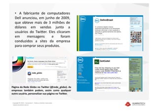 •    A  fabricante  de  computadores 
   Dell  anunciou,  em  junho  de  2009, 
   que  obteve  mais  de  3  milhões  de 
   dólares  em  vendas  junto  a 
   usuários  do  TwiEer.  Eles  clicaram 
   em        mensagens       e     foram 
   conduzidos  a  sites  da  empresa 
   para comprar seus produtos. 




Página da Rede Globo no Twi4er (@rede_globo). As 
empresas  também  podem,  assim  como  qualquer 
outro usuário, personalizar sua página no Twi4er.  


Copyright © 2010 – Humantech – Todos os direitos reservados 
 www.humantech.com.br  
 