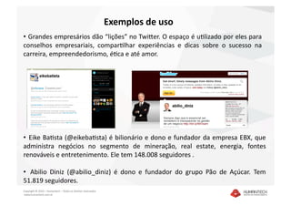 Exemplos de uso 
•   Grandes empresários dão “lições” no TwiEer. O espaço é uDlizado por eles para 
conselhos  empresariais,  comparDlhar  experiências  e  dicas  sobre  o  sucesso  na 
carreira, empreendedorismo, éDca e até amor. 




•   Eike BaDsta (@eikebaDsta) é bilionário e dono e fundador da empresa EBX, que 
administra  negócios  no  segmento  de  mineração,  real  estate,  energia,  fontes 
renováveis e entretenimento. Ele tem 148.008 seguidores .  

•   Abilio  Diniz  (@abilio_diniz)  é  dono  e  fundador  do  grupo  Pão  de  Açúcar.  Tem 
51.819 seguidores.
Copyright © 2010 – Humantech – Todos os direitos reservados 
 www.humantech.com.br  
 