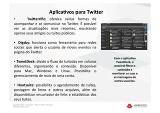 Aplica7vos para Twi4er 
 •      Twi4erriﬁc:  oferece  várias  formas  de 
 acompanhar  e  se  comunicar  no  TwiEer.  É  possível 
 ver  as  atualizações  mais  recentes,  mostrando 
 apenas seus amigos ou tuítes públicos. 

 •    Digsby:  funciona  como  ferramenta  para  redes 
 sociais  que  alerta  o  usuário  de  novos  eventos  na 
 página do TwiEer.  
                                                                                 Com o aplica7vo 
 •   TweetDeck: divide o ﬂuxo de tuitadas em colunas                               TweetDeck, é 
 diferentes,  organizando  o  conteúdo.  Disponível                              possível ﬁltrar o 
 para  Mac,  Windows  e  Linux.  Possibilita  o                                     conteúdo e 
                                                                                monitorar as suas e 
 gerenciamento de mais de uma conta.                                             as mensagens de 
                                                                                 outros usuários. 
 •   Hootsuite:  possibilita  o  agendamento  de  tuítes, 
 postagem  de  fotos  e  outros  arquivos,  além  de 
 disponibilizar encurtador de links e esta|sDcas dos 
 seus tuítes. 
Copyright © 2010 – Humantech – Todos os direitos reservados 
 www.humantech.com.br  
 