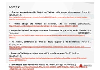Fontes: 
   •   Grandes  empresários  dão  'lições'  no  Twi4er;  saiba  o  que  eles  ensinam.  Portal  G1 
   (29/08/2010). 
   hEp://g1.globo.com/economia‐e‐negocios/noDcia/2010/08/grandes‐empresarios‐dao‐licoes‐no‐twiEer‐saiba‐o‐
   que‐eles‐ensinam.html  

   •    Twi4er  a7nge  145  milhões  de  usuários.  Site  Info  Plantão  (03/09/2010). 
   http://info.abril.com.br/noticias/internet/twitter-atinge-145-mi-de-usuarios-03092010-23.shl

   •   O que é o Twi4er? Para que serve esta ferramenta de que todos estão falando? Site 
   Tecnoblog                                                              (13/08/2009). 
   http://tecnoblog.net/3886/dica-o-que-e-twitter-para-que-serve-esta-ferramenta-de-que-todos-estao-
   falando/

   • No  Twi4er,  centenário  de  7me  de  Bauru  'supera'  o  do  Corinthians.  Portal  G1 
   (01/09/2010). 
   http://g1.globo.com/tecnologia/noticia/2010/09/no-twitter-centenario-de-time-de-bauru-supera-o-do-
   corinthians.html

   •  Acesso ao Twi4er pelo celular  cresce 62% em cinco meses. Site R7 No|cias 
   (03/09/2010).   
   http://noticias.r7.com/tecnologia-e-ciencia/noticias/acesso-ao-twitter-pelo-celular-cresce-62-em-cinco-
   meses-20100903.html

   •  Demi Moore posa de biquíni e mostra no Twi4er. Site Ego (01/09/2010). 
Copyright © 2010 – Humantech – Todos os direitos reservados 
 www.humantech.com.br  
   http://ego.globo.com/Gente/Noticias/0,,MUL1616598-9798,00-DEMI+MOORE+POSA+DE+BIQUINI+E
   +MOSTRA+NO+TWITTER.html
 