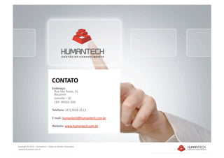 CONTATO 
                                    Endereço: 
                                       Rua São Paulo, 31 
                                       Bucarein 
                                       Joinville – SC 
                                       CEP: 89202‐200 

                                    Telefone: (47) 3028‐3113 

                                    E‐mail: humantech@humantech.com.br 

                                    Website: www.humantech.com.br  




Copyright © 2010 – Humantech – Todos os direitos reservados 
 www.humantech.com.br  
 