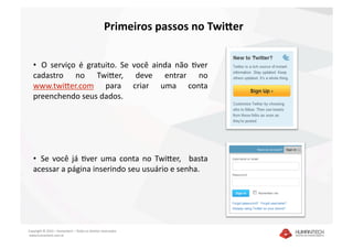 Primeiros passos no Twi4er 


   •   O  serviço  é  gratuito.  Se  você  ainda  não  Dver 
   cadastro  no  TwiEer,  deve  entrar  no 
   www.twiEer.com  para  criar  uma  conta 
   preenchendo seus dados.  




   •   Se  você  já  Dver  uma  conta  no  TwiEer,    basta 
   acessar a página inserindo seu usuário e senha. 




Copyright © 2010 – Humantech – Todos os direitos reservados 
 www.humantech.com.br  
 