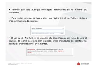 •    Permite  que  você  publique  mensagens  instantâneas  de  no  máximo  140 
   caracteres.  

   •   Para  enviar  mensagens,  basta  abrir  sua  página  inicial  no  TwiEer,  digitar  a 
   mensagem desejada e enviar. 




   •   O  uso  da  @:  No  TwiEer,  os  usuários  são  idenDﬁcados  por  meio  de  uma  @ 
   seguida  do  nome  desejado  sem  espaços,  letras  maiúsculas  ou  acentos.  Por 
   exemplo: @camiladasilva, @josesantos. 




Copyright © 2010 – Humantech – Todos os direitos reservados 
 www.humantech.com.br  
 