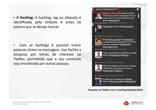 •  #  Hashtag:  A  hashtag,  tag  ou  eDqueta  é 
 idenDﬁcada  pelo  símbolo  #  antes  da 
 palavra que se deseja marcar.  



 •    Com  as  hashtags  é  possível  incluir 
 palavras‐chave na mensagem. Isso facilita a 
 pesquisa  por  temas  de  interesse  no 
 TwiEer,  permiDndo  que  o  seu  conteúdo 
 seja encontrado por outras pessoas. 




                                                               Pesquisa no Twi4er com a hashtag #eleições2010 



Copyright © 2010 – Humantech – Todos os direitos reservados 
 www.humantech.com.br  
 