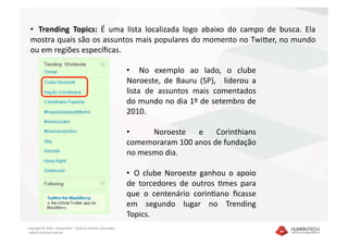 •   Trending  Topics:  É  uma  lista  localizada  logo  abaixo  do  campo  de  busca.  Ela 
 mostra quais são os assuntos mais populares do momento no TwiEer, no mundo 
 ou em regiões especíﬁcas. 

                                                               •    No  exemplo  ao  lado,  o  clube 
                                                               Noroeste,  de  Bauru  (SP),    liderou  a 
                                                               lista  de  assuntos  mais  comentados 
                                                               do mundo no dia 1º de setembro de 
                                                               2010.  

                                                               •    Noroeste  e  Corinthians 
                                                               comemoraram 100 anos de fundação 
                                                               no mesmo dia. 

                                                               •   O  clube  Noroeste  ganhou  o  apoio 
                                                               de  torcedores  de  outros  Dmes  para 
                                                               que  o  centenário  corinDano  ﬁcasse 
                                                               em  segundo  lugar  no  Trending 
                                                               Topics.  
Copyright © 2010 – Humantech – Todos os direitos reservados 
 www.humantech.com.br  
 