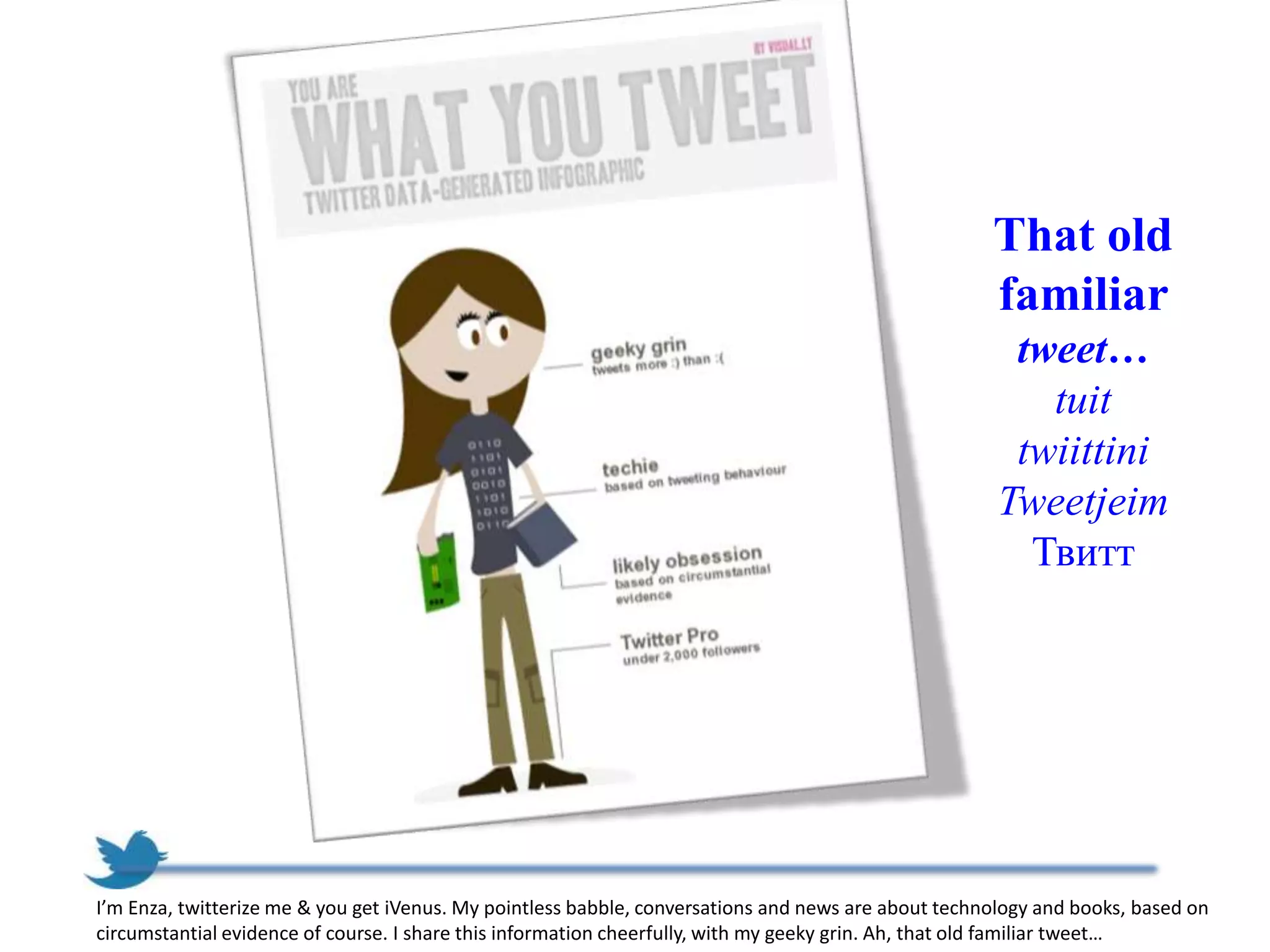 That old
                                                                                                     familiar
                                                                                                       tweet…
                                                                                                         tuit
                                                                                                       twiittini
                                                                                                      Tweetjeim
                                                                                                        Твитт




I’m Enza, twitterize me & you get iVenus. My pointless babble, conversations and news are about technology and books, based on
circumstantial evidence of course. I share this information cheerfully, with my geeky grin. Ah, that old familiar tweet…
 