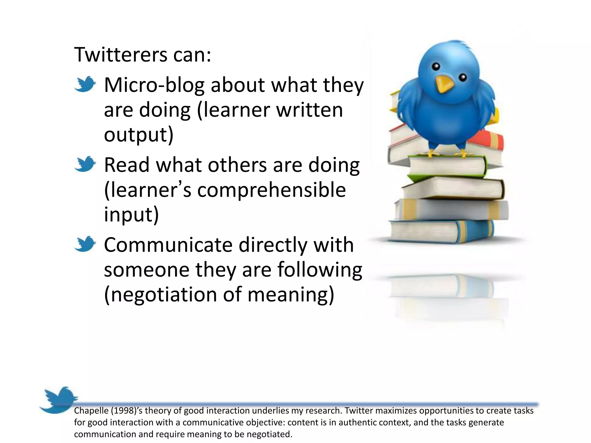 Twitterers can:
   Micro-blog about what they
   are doing (learner written
   output)
   Read what others are doing
   (learner’s comprehensible
   input)
   Communicate directly with
   someone they are following
   (negotiation of meaning)



Chapelle (1998)’s theory of good interaction underlies my research. Twitter maximizes opportunities to create tasks
for good interaction with a communicative objective: content is in authentic context, and the tasks generate
communication and require meaning to be negotiated.
 