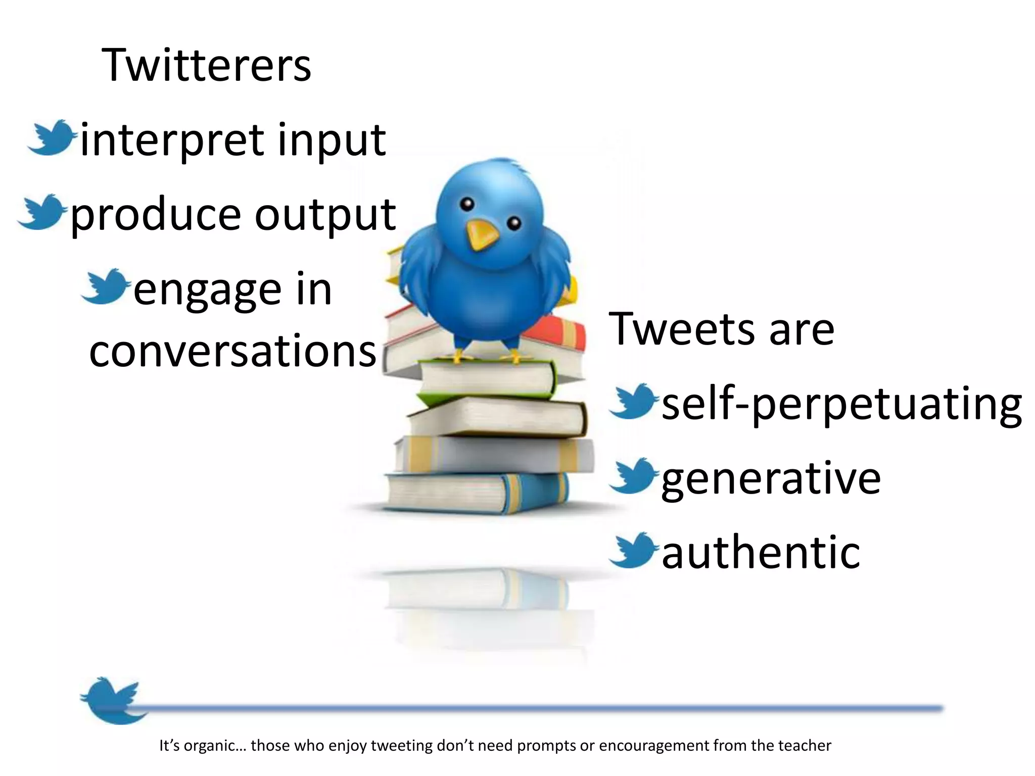 Twitterers
interpret input
produce output
   engage in
 conversations                                                  Tweets are
                                                                  self-perpetuating
                                                                  generative
                                                                  authentic


    It’s organic… those who enjoy tweeting don’t need prompts or encouragement from the teacher
 