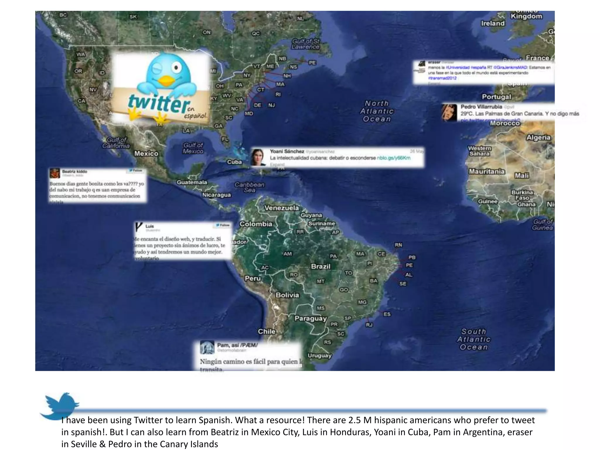 I have been using Twitter to learn Spanish. What a resource! There are 2.5 M hispanic americans who prefer to tweet
in spanish!. But I can also learn from Beatriz in Mexico City, Luis in Honduras, Yoani in Cuba, Pam in Argentina, eraser
in Seville & Pedro in the Canary Islands
 