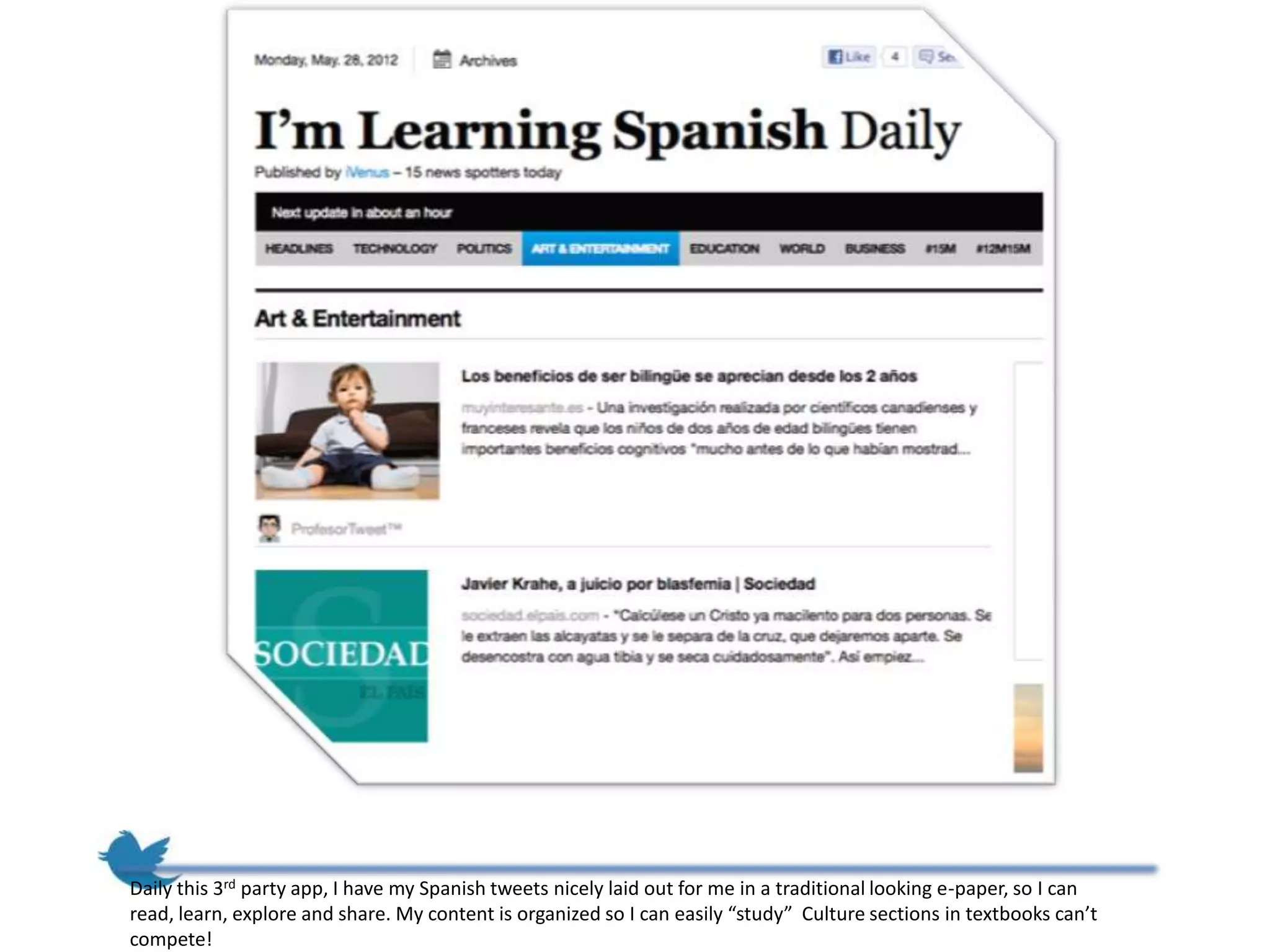 Daily this 3rd party app, I have my Spanish tweets nicely laid out for me in a traditional looking e-paper, so I can
read, learn, explore and share. My content is organized so I can easily “study” Culture sections in textbooks can’t
compete!
 