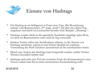 24.02.2010 22
Einsatz von Hashtags
• Ein Hashtag ist ein Schlagwort in Form eines Tags. Die Bezeichnung
stammt vom Rautenzeichen „#“ (engl. „hash“) mit dem ein solcher Tag
eingeleitet und durch ein Leerzeichen beendet wird. Beispiel: „#hashtag “.
• Hashtags werden direkt in die eigentliche Nachricht eingefügt; jedes Wort,
vor dem ein Rautenzeichen steht, wird als Tag verwendet.
• Seitdem Twitter selbst eine Suchfunktion anbietet, ist der Nutzen von
Hashtags umstritten, jedoch ist eine höhere Qualität bei expliziter
Verwendung des Hash-Zeichens anzunehmen als bei automatischer Suche.
• Durch eine Analyse der Hashtags kann festgestellt werden, welche Twitter-
Themen besonders beliebt sind.
• Hashtags sind auch zum Teil eine ironische Form des Kommentierens eines
Tweets, indem man ihn in einen unerwarteten Zusammenhang stellt.
 
