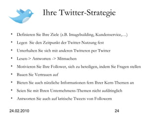 24.02.2010 24
Ihre Twitter-Strategie
• Definieren Sie Ihre Ziele (z.B. Imagebuilding, Kundenservice,…)
• Legen Sie den Zeitpunkt der Twitter-Nutzung fest
• Unterhalten Sie sich mit anderen Twitteren per Twitter
• Lesen-> Antworten -> Mitmachen
• Motivieren Sie Ihre Follower, sich zu beteiligen, indem Sie Fragen stellen
• Bauen Sie Vertrauen auf
• Bieten Sie auch nützliche Informationen fern Ihrer Kern-Themen an
• Seien Sie mit Ihren Unternehmens-Themen nicht aufdringlich
• Antworten Sie auch auf kritische Tweets von Followern
 