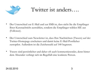 24.02.2010 3
Twitter ist anders….
• Der Unterschied zur E-Mail und zur SMS ist, dass nicht Sie die Empfänger
Ihrer Kurznachricht auswählen, sondern die Empfänger wählen SIE aus
(Follower).
• Der Unterschied zum Newsletter ist, dass Ihre Nachrichten (Tweets) auf der
Twitter-Homepage erscheinen und damit keine E-Mail-Postfächer
zustopfen. Außerdem ist die Zeichenzahl auf 140 begrenzt.
• Tweets sind persönlicher und daher oft auch kommentierender, denn hinter
dem Absender verbirgt sich im Regelfall eine konkrete Person.
 
