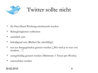 24.02.2010 4
Twitter sollte nicht
• für Hau-Drauf-Werbung missbraucht werden
• Belanglosigkeiten verbreiten
• unehrlich sein
• beleidigend sein (Bleiben Sie zitierfähig!)
• nur aus Imagegründen genutzt werden („Wir sind ja so was von
modern…“)
• unregelmäßig genutzt werden (Minimum: 1 Tweet pro Woche)
• unterschätzt werden
 
