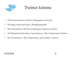 24.02.2010 6
Twitter könnte
• die Kommunikation mit Ihren Zielgruppen verbessern
• Ihr Image verbessern durch „Mundpropaganda“
• Ihre Nachrichten (z.B. Pressemeldungen) bekannter machen
• die Wahrnehmbarkeit Ihres Unternehmens / Ihrer Organisation erhöhen
• Ihr Unternehmen / Ihre Organisation „persönlicher“ machen
 