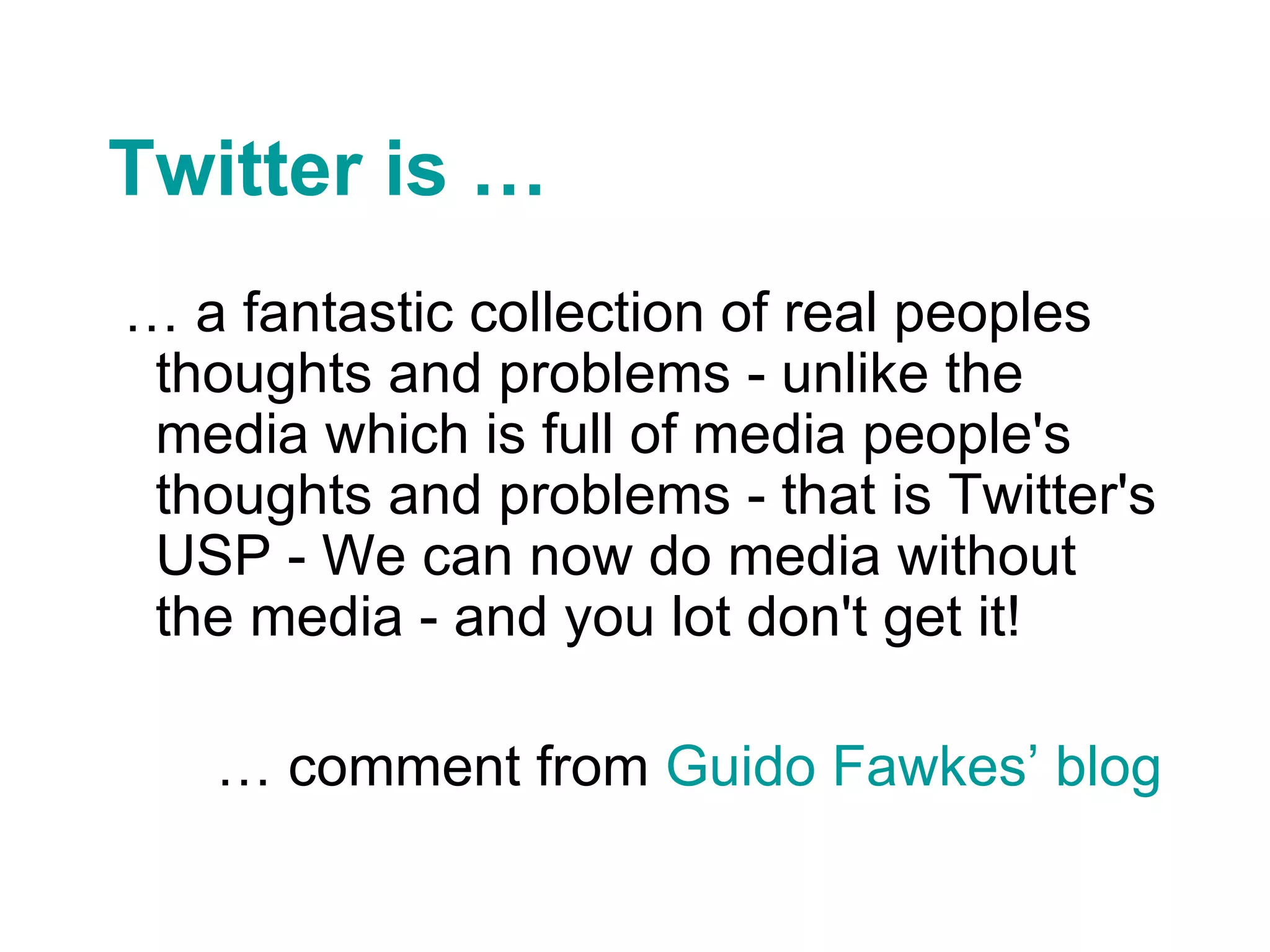 Twitter is … …  a fantastic collection of real peoples thoughts and problems - unlike the media which is full of media people's thoughts and problems - that is Twitter's USP - We can now do media without the media - and you lot don't get it! …  comment from  Guido Fawkes’  blog 