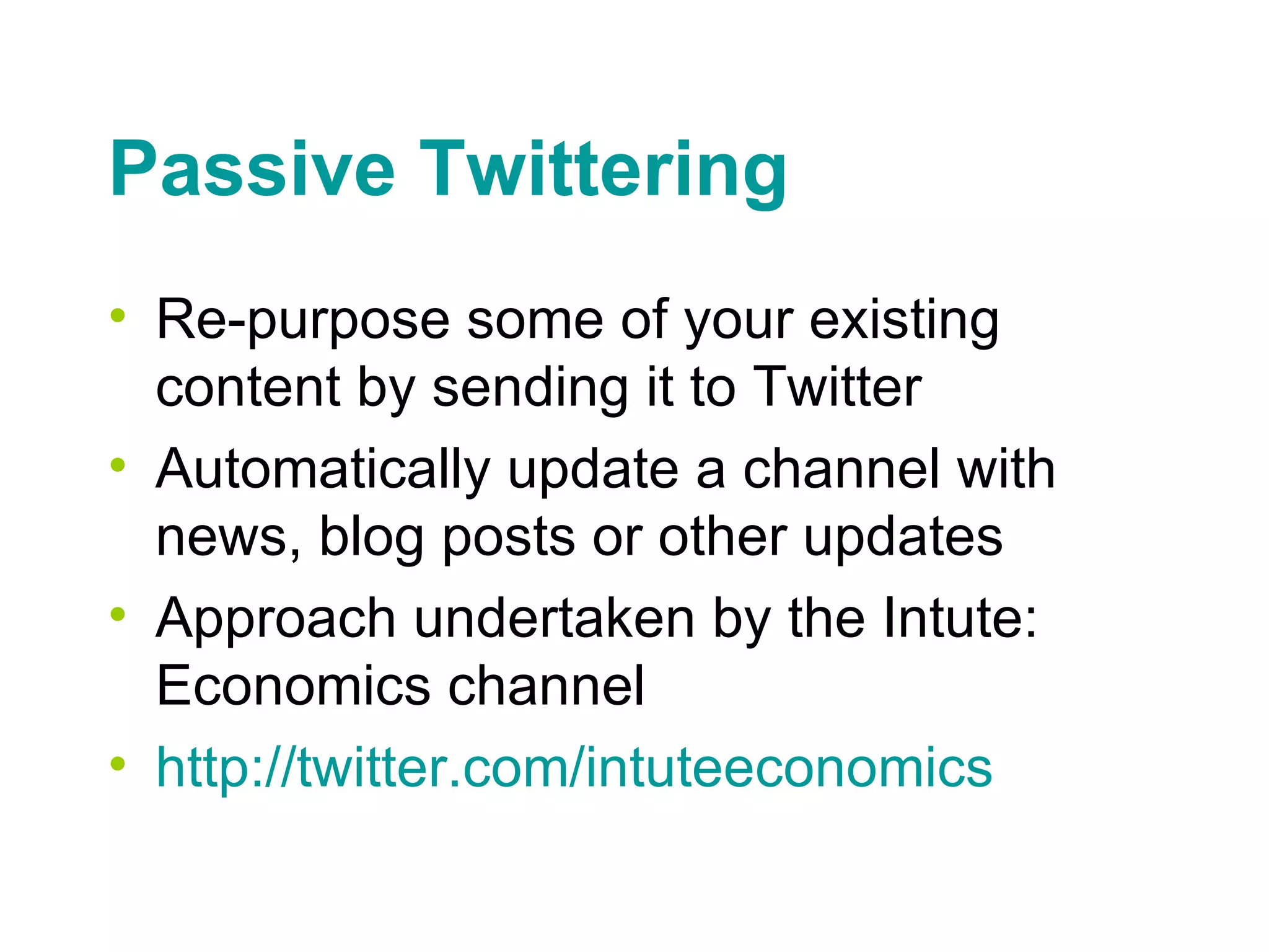 Passive Twittering Re-purpose some of your existing content by sending it to Twitter Automatically update a channel with news, blog posts or other updates Approach undertaken by the Intute: Economics channel http://twitter.com/ intuteeconomics 