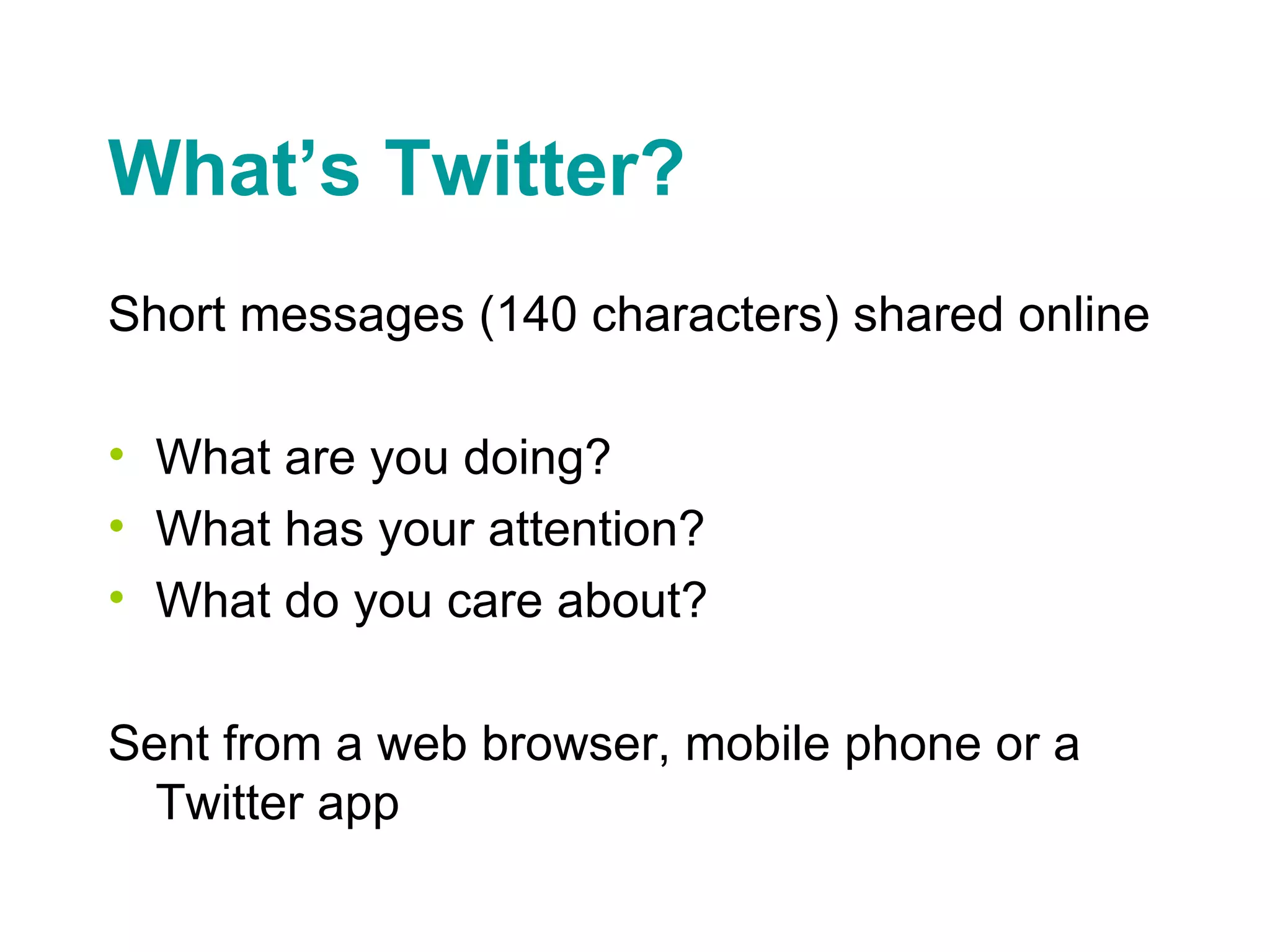 What’s Twitter? Short messages (140 characters) shared online What are you doing? What has your attention? What do you care about? Sent from a web browser, mobile phone or a Twitter app 