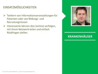 EINSATZMÖGLICHKEITEN
 Twittern von Informationsveranstaltungen für
Patienten oder von Bildungs- und
Recruitungmessen
 Interessierte können dies (online) verfolgen,
mit ihrem Netzwerk teilen und einfach
Rückfragen stellen.
KRANKENHÄUSER
© 2015 der gesundheitswirt | www.der-gesundheitswirt.de
 