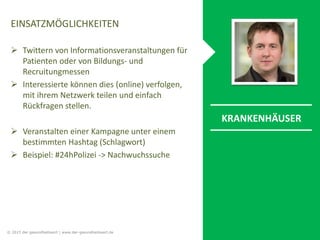 EINSATZMÖGLICHKEITEN
 Twittern von Informationsveranstaltungen für
Patienten oder von Bildungs- und
Recruitungmessen
 Interessierte können dies (online) verfolgen,
mit ihrem Netzwerk teilen und einfach
Rückfragen stellen.
 Veranstalten einer Kampagne unter einem
bestimmten Hashtag (Schlagwort)
 Beispiel: #24hPolizei -> Nachwuchssuche
KRANKENHÄUSER
© 2015 der gesundheitswirt | www.der-gesundheitswirt.de
 