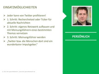 EINSATZMÖGLICHKEITEN
 Jeder kann von Twitter profitieren!
 1. Schritt: Recherchetool oder Ticker für
aktuelle Nachrichten
 2. Schritt: eigenes Netzwerk aufbauen und
mit Meinungsführern eines bestimmten
Themas vernetzen
 3. Schritt: Meinungsführer werden
 „Twitter bzw. die Menschen dort sind ein
wunderbarer Impulsgeber.“
PERSÖNLICH
© 2015 der gesundheitswirt | www.der-gesundheitswirt.de
 