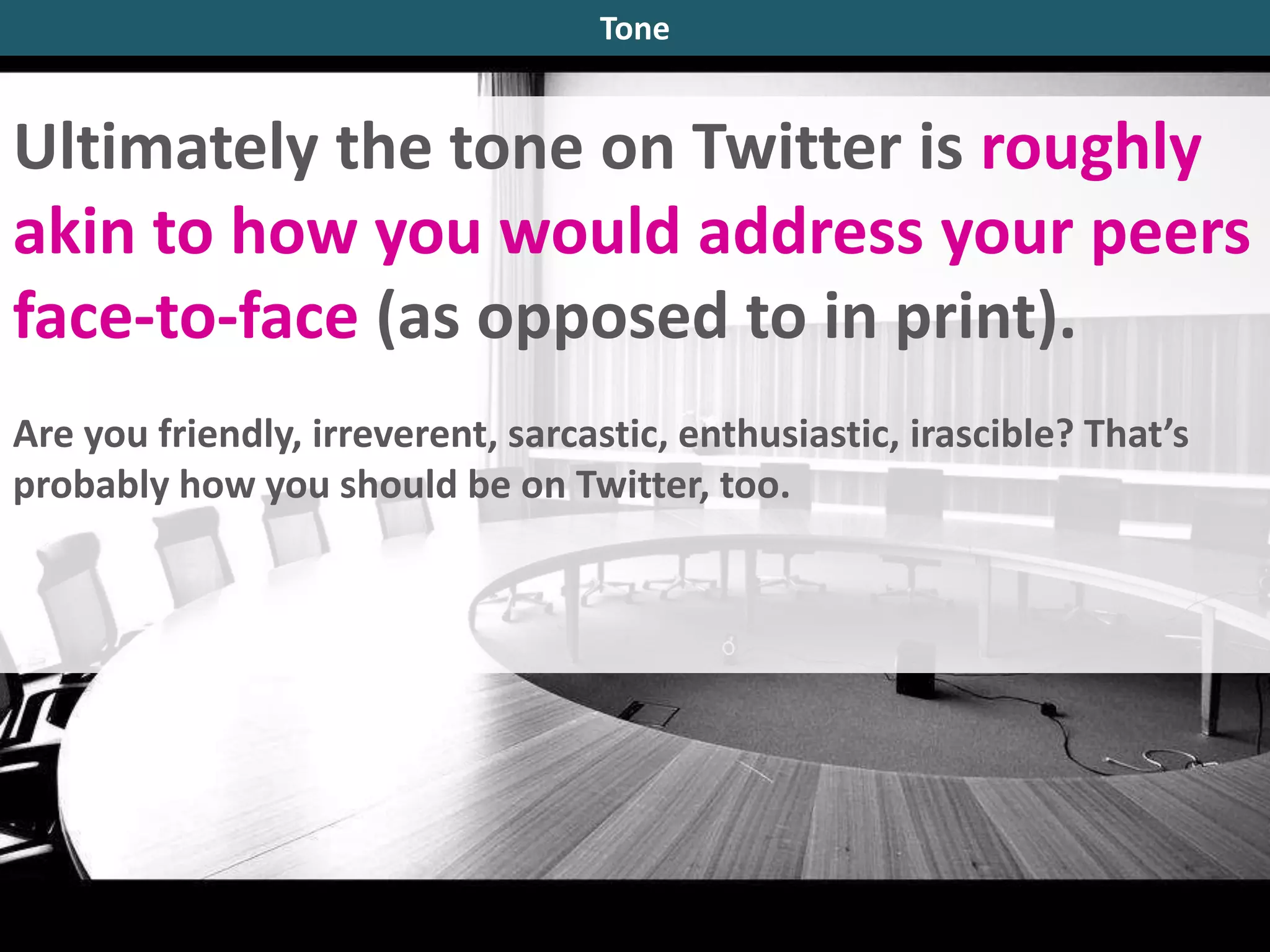 Ultimately the tone on Twitter is roughly
akin to how you would address your peers
face-to-face (as opposed to in print).
Are you friendly, irreverent, sarcastic, enthusiastic, irascible? That’s
probably how you should be on Twitter, too.
Tone
 