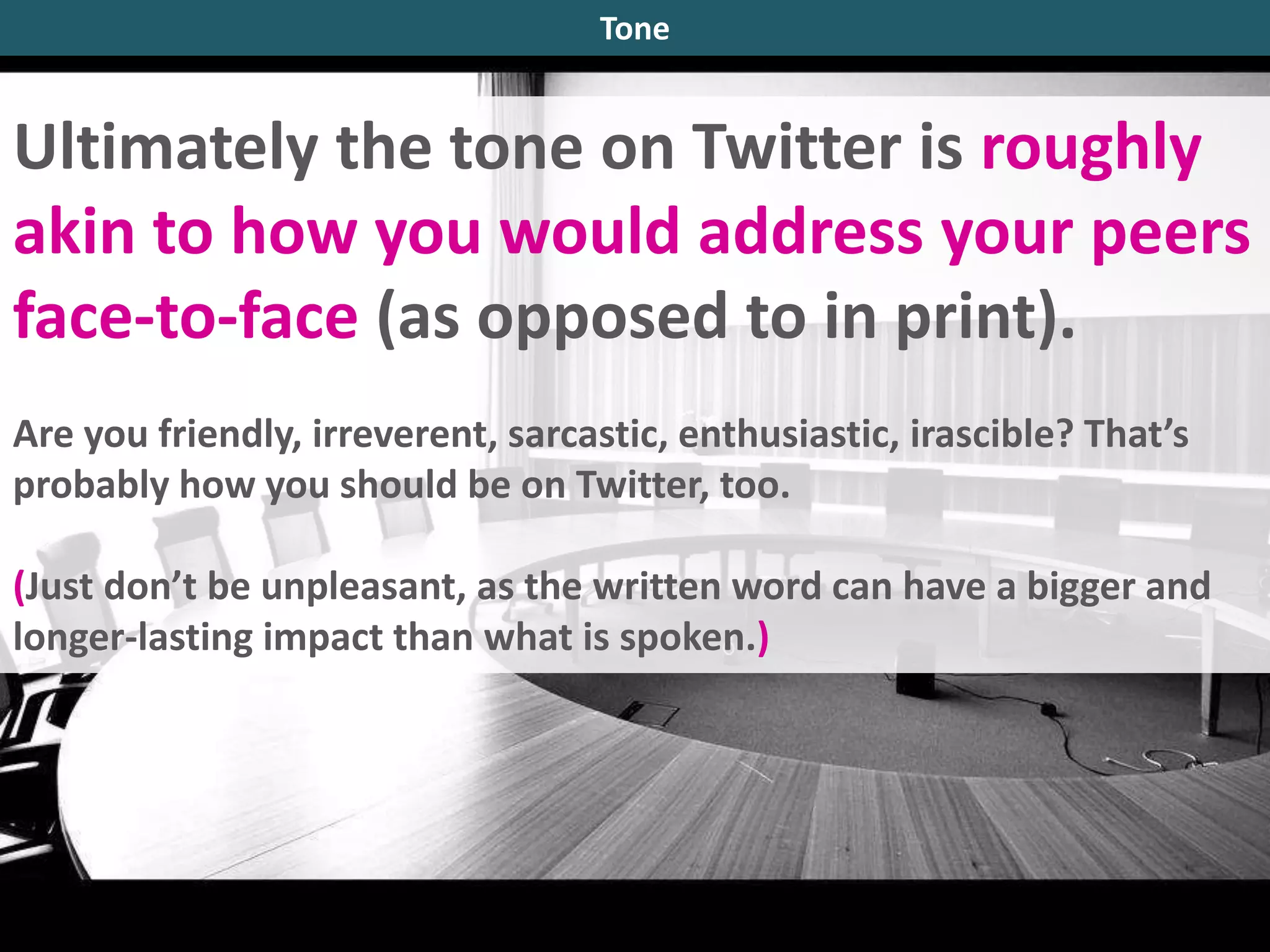 Ultimately the tone on Twitter is roughly
akin to how you would address your peers
face-to-face (as opposed to in print).
Are you friendly, irreverent, sarcastic, enthusiastic, irascible? That’s
probably how you should be on Twitter, too.
(Just don’t be unpleasant, as the written word can have a bigger and
longer-lasting impact than what is spoken.)
Tone
 
