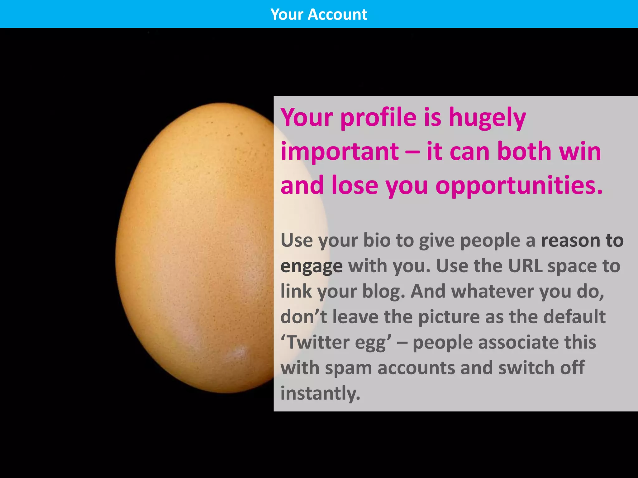 Your profile is hugely
important – it can both win
and lose you opportunities.
Use your bio to give people a reason to
engage with you. Use the URL space to
link your blog. And whatever you do,
don’t leave the picture as the default
‘Twitter egg’ – people associate this
with spam accounts and switch off
instantly.
Your Account
 