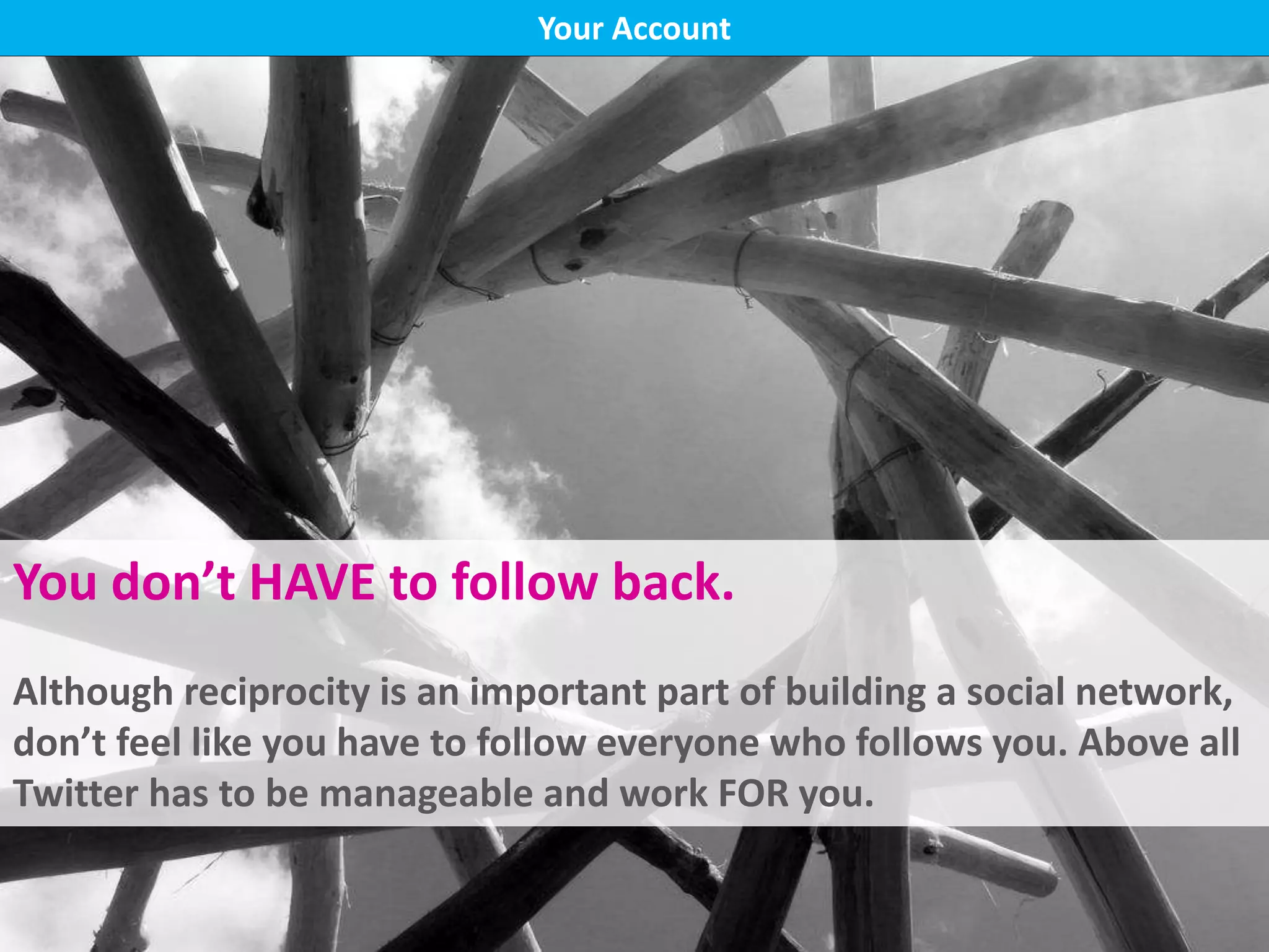 Bio, blog link
Following back
Don’t be spammy
Check hashtags
Your Account
You don’t HAVE to follow back.
Although reciprocity is an important part of building a social network,
don’t feel like you have to follow everyone who follows you. Above all
Twitter has to be manageable and work FOR you.
 