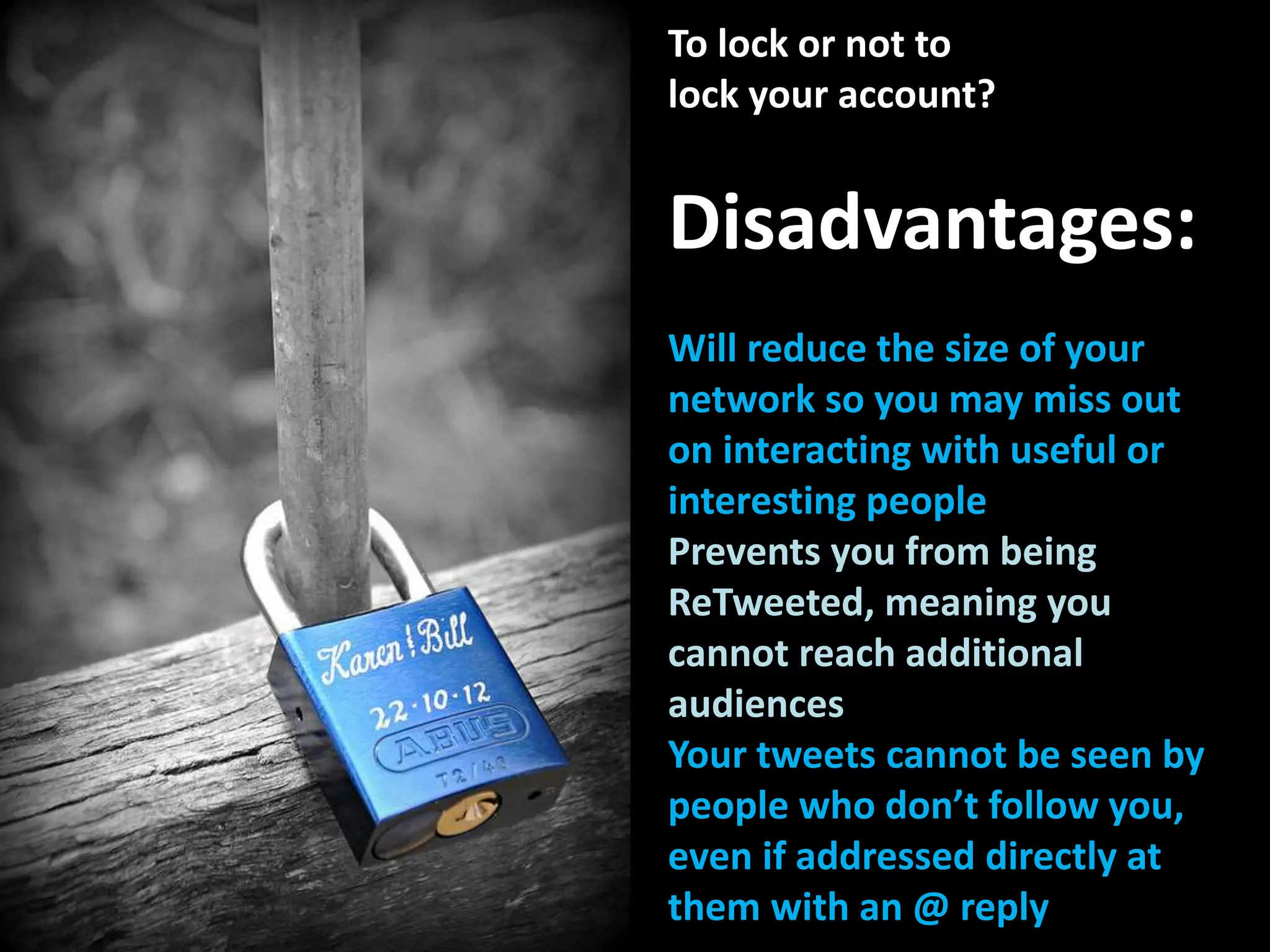To lock or not to
lock your account?
Disadvantages:
Will reduce the size of your
network so you may miss out
on interacting with useful or
interesting people
Prevents you from being
ReTweeted, meaning you
cannot reach additional
audiences
Your tweets cannot be seen by
people who don’t follow you,
even if addressed directly at
them with an @ reply
 