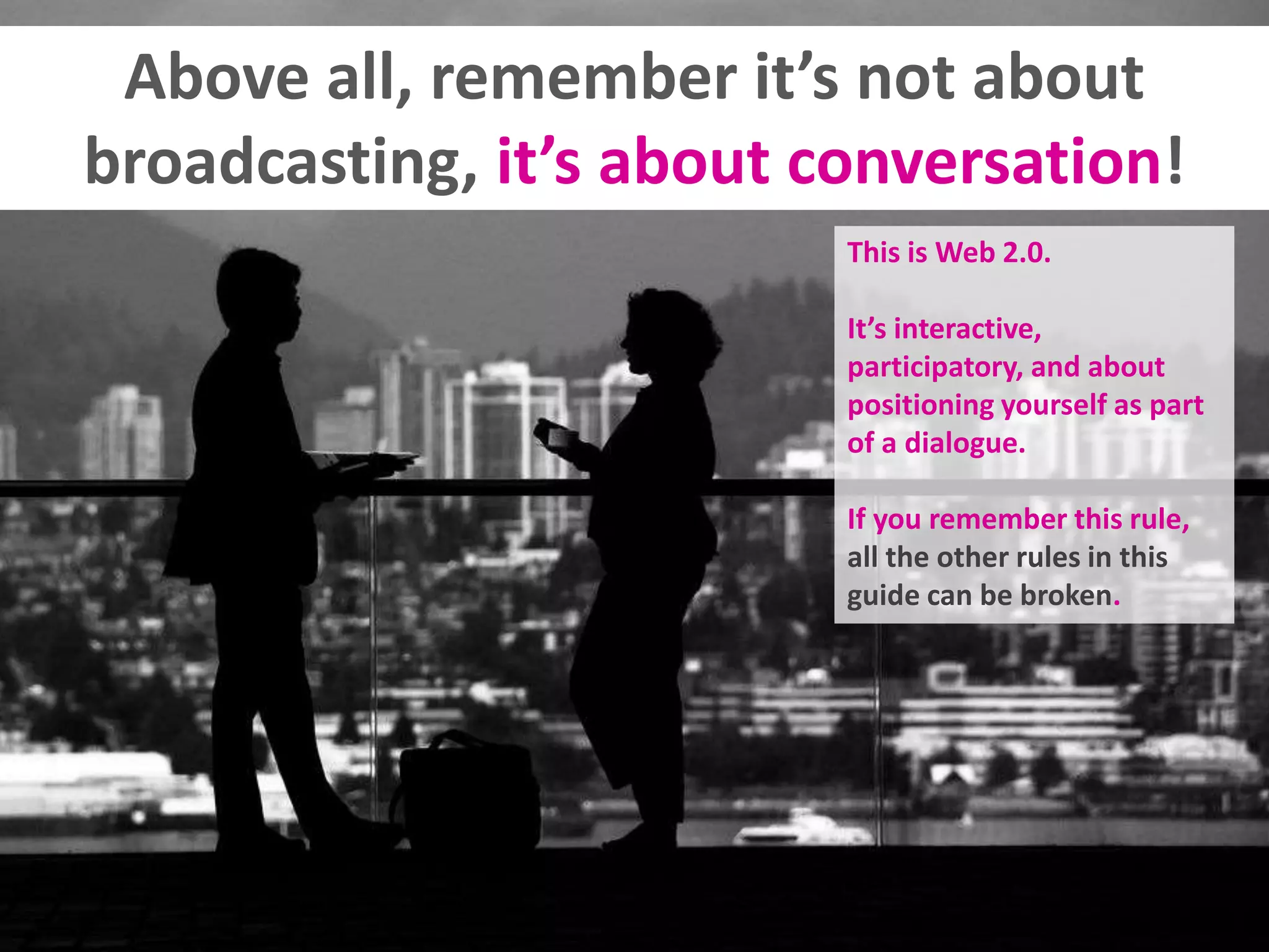 Above all, remember it’s not about
broadcasting, it’s about conversation!
This is Web 2.0.
It’s interactive,
participatory, and about
positioning yourself as part
of a dialogue.
If you remember this rule,
all the other rules in this
guide can be broken.
 